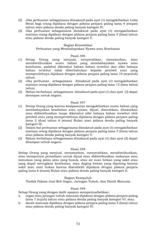 72
(2) Jika perbuatan sebagaimana dimaksud pada ayat (1) mengakibatkan Luka
Berat bagi orang dipidana dengan pidana penjara paling lama 4 (empat)
tahun atau pidana denda paling banyak kategori IV.
(3) Jika perbuatan sebagaimana dimaksud pada ayat (1) mengakibatkan
matinya orang dipidana dengan pidana penjara paling lama 5 (lima) tahun
atau pidana denda paling banyak kategori V.
Bagian Kesembilan
Perbuatan yang Membahayakan Nyawa atau Kesehatan
Pasal 346
(1) Setiap Orang yang menjual, menyerahkan, menawarkan, atau
mendistribusikan suatu bahan yang membahayakan nyawa atau
kesehatan, padahal diketahui bahwa bahan tersebut dan sifat bahaya
bahan tersebut tidak diberitahukan kepada pembeli atau yang
memperolehnya dipidana dengan pidana penjara paling lama 10 (sepuluh)
tahun.
(2) Jika perbuatan sebagaimana dimaksud pada ayat (1) mengakibatkan
matinya orang dipidana dengan pidana penjara paling lama 15 (lima belas)
tahun.
(3) Bahan berbahaya sebagaimana dimaksud pada ayat (1) dan ayat (2) dapat
dirampas untuk negara.
Pasal 347
(1) Setiap Orang yang karena kealpaannya mengakibatkan suatu bahan yang
membahayakan kesehatan atau nyawa, dijual, diserahkan, ditawarkan
atau didistribusikan tanpa diketahui sifat bahaya bahan tersebut oleh
pembeli atau yang memperolehnya dipidana dengan pidana penjara paling
lama 2 (dua) tahun 6 (enam) Bulan atau pidana denda paling banyak
kategori III.
(2) Dalam hal perbuatan sebagaimana dimaksud pada ayat (1) mengakibatkan
matinya orang dipidana dengan pidana penjara paling lama 5 (lima) tahun
atau pidana denda paling banyak kategori V.
(3) Bahan berbahaya sebagaimana dimaksud pada ayat (1) dan ayat (2) dapat
dirampas untuk negara.
Pasal 348
Setiap Orang yang menjual, menawarkan, menyerahkan, mendistribusikan,
atau mempunyai persediaan untuk dijual atau didistribusikan makanan atau
minuman yang palsu atau yang busuk, atau air susu hewan yang sakit atau
yang dapat merugikan kesehatan, atau daging hewan yang dipotong karena
sakit atau mati bukan karena disembelih dipidana dengan pidana penjara
paling lama 6 (enam) Bulan atau pidana denda paling banyak kategori II.
Bagian Kesepuluh
Tindak Pidana Jual Beli Organ, Jaringan Tubuh, dan Darah Manusia
Pasal 349
Setiap Orang yang dengan dalih apapun memperjualbelikan:
a. organ atau jaringan tubuh manusia dipidana dengan pidana penjara paling
lama 7 (tujuh) tahun atau pidana denda paling banyak kategori VI; atau
b. darah manusia dipidana dengan pidana penjara paling lama 5 (lima) tahun
atau pidana denda paling banyak kategori IV.
 