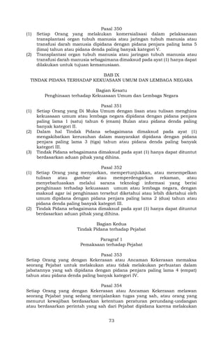 73
Pasal 350
(1) Setiap Orang yang melakukan komersialisasi dalam pelaksanaan
transplantasi organ tubuh manusia atau jaringan tubuh manusia atau
transfusi darah manusia dipidana dengan pidana penjara paling lama 5
(lima) tahun atau pidana denda paling banyak kategori V.
(2) Transplantasi organ tubuh manusia atau jaringan tubuh manusia atau
transfusi darah manusia sebagaimana dimaksud pada ayat (1) hanya dapat
dilakukan untuk tujuan kemanusiaan.
BAB IX
TINDAK PIDANA TERHADAP KEKUASAAN UMUM DAN LEMBAGA NEGARA
Bagian Kesatu
Penghinaan terhadap Kekuasaan Umum dan Lembaga Negara
Pasal 351
(1) Setiap Orang yang Di Muka Umum dengan lisan atau tulisan menghina
kekuasaan umum atau lembaga negara dipidana dengan pidana penjara
paling lama 1 (satu) tahun 6 (enam) Bulan atau pidana denda paling
banyak kategori II.
(2) Dalam hal Tindak Pidana sebagaimana dimaksud pada ayat (1)
mengakibatkan kerusuhan dalam masyarakat dipidana dengan pidana
penjara paling lama 3 (tiga) tahun atau pidana denda paling banyak
kategori III.
(3) Tindak Pidana sebagaimana dimaksud pada ayat (1) hanya dapat dituntut
berdasarkan aduan pihak yang dihina.
Pasal 352
(1) Setiap Orang yang menyiarkan, mempertunjukkan, atau menempelkan
tulisan atau gambar atau memperdengarkan rekaman, atau
menyebarluaskan melalui sarana teknologi informasi yang berisi
penghinaan terhadap kekuasaan umum atau lembaga negara, dengan
maksud agar isi penghinaan tersebut diketahui atau lebih diketahui oleh
umum dipidana dengan pidana penjara paling lama 2 (dua) tahun atau
pidana denda paling banyak kategori III.
(2) Tindak Pidana sebagaimana dimaksud pada ayat (1) hanya dapat dituntut
berdasarkan aduan pihak yang dihina.
Bagian Kedua
Tindak Pidana terhadap Pejabat
Paragraf 1
Pemaksaan terhadap Pejabat
Pasal 353
Setiap Orang yang dengan Kekerasan atau Ancaman Kekerasan memaksa
seorang Pejabat untuk melakukan atau tidak melakukan perbuatan dalam
jabatannya yang sah dipidana dengan pidana penjara paling lama 4 (empat)
tahun atau pidana denda paling banyak kategori IV.
Pasal 354
Setiap Orang yang dengan Kekerasan atau Ancaman Kekerasan melawan
seorang Pejabat yang sedang menjalankan tugas yang sah, atau orang yang
menurut kewajiban berdasarkan ketentuan peraturan perundang-undangan
atau berdasarkan perintah yang sah dari Pejabat dipidana karena melakukan
 