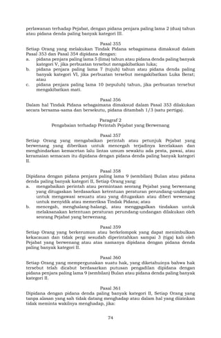 74
perlawanan terhadap Pejabat, dengan pidana penjara paling lama 2 (dua) tahun
atau pidana denda paling banyak kategori III.
Pasal 355
Setiap Orang yang melakukan Tindak Pidana sebagaimana dimaksud dalam
Pasal 353 dan Pasal 354 dipidana dengan:
a. pidana penjara paling lama 5 (lima) tahun atau pidana denda paling banyak
kategori V, jika perbuatan tersebut mengakibatkan luka;
b. pidana penjara paling lama 7 (tujuh) tahun atau pidana denda paling
banyak kategori VI, jika perbuatan tersebut mengakibatkan Luka Berat;
atau
c. pidana penjara paling lama 10 (sepuluh) tahun, jika perbuatan tersebut
mengakibatkan mati.
Pasal 356
Dalam hal Tindak Pidana sebagaimana dimaksud dalam Pasal 353 dilakukan
secara bersama-sama dan bersekutu, pidana ditambah 1/3 (satu pertiga).
Paragraf 2
Pengabaian terhadap Perintah Pejabat yang Berwenang
Pasal 357
Setiap Orang yang mengabaikan perintah atau petunjuk Pejabat yang
berwenang yang diberikan untuk mencegah terjadinya kecelakaan dan
menghindarkan kemacetan lalu lintas umum sewaktu ada pesta, pawai, atau
keramaian semacam itu dipidana dengan pidana denda paling banyak kategori
II.
Pasal 358
Dipidana dengan pidana penjara paling lama 9 (sembilan) Bulan atau pidana
denda paling banyak kategori II, Setiap Orang yang:
a. mengabaikan perintah atau permintaan seorang Pejabat yang berwenang
yang ditugaskan berdasarkan ketentuan peraturan perundang-undangan
untuk mengawasi sesuatu atau yang ditugaskan atau diberi wewenang
untuk menyidik atau memeriksa Tindak Pidana; atau
b. mencegah, menghalang-halangi, atau menggagalkan tindakan untuk
melaksanakan ketentuan peraturan perundang-undangan dilakukan oleh
seorang Pejabat yang berwenang.
Pasal 359
Setiap Orang yang berkerumun atau berkelompok yang dapat menimbulkan
kekacauan dan tidak pergi sesudah diperintahkan sampai 3 (tiga) kali oleh
Pejabat yang berwenang atau atas namanya dipidana dengan pidana denda
paling banyak kategori II.
Pasal 360
Setiap Orang yang mempergunakan suatu hak, yang diketahuinya bahwa hak
tersebut telah dicabut berdasarkan putusan pengadilan dipidana dengan
pidana penjara paling lama 9 (sembilan) Bulan atau pidana denda paling banyak
kategori II.
Pasal 361
Dipidana dengan pidana denda paling banyak kategori II, Setiap Orang yang
tanpa alasan yang sah tidak datang menghadap atau dalam hal yang diizinkan
tidak meminta wakilnya menghadap, jika:
 
