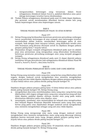 78
c. mengumumkan keterangan yang tercantum dalam Surat
sebagaimana dimaksud dalam huruf a, padahal diketahui atau patut
diduga keterangan tersebut harus dirahasiakan.
(2) Tindak Pidana sebagaimana dimaksud pada ayat (1) tidak dapat dipidana,
jika perintah untuk merahasiakan diberikan karena alasan lain yang
bukan kepentingan dinas atau kepentingan umum.
BAB X
TINDAK PIDANA KETERANGAN PALSU DI ATAS SUMPAH
Pasal 377
(1) Setiap Orang yang berdasarkan ketentuan peraturan perundang-undangan
harus memberikan keterangan di atas sumpah atau keterangan tersebut
menimbulkan akibat hukum, memberikan keterangan palsu di atas
sumpah, baik dengan lisan maupun tulisan, yang dilakukan sendiri atau
oleh kuasanya yang khusus ditunjuk untuk itu dipidana dengan pidana
penjara paling lama 7 (tujuh) tahun.
(2) Disamakan dengan sumpah sebagaimana dimaksud pada ayat (1) adalah
janji atau pernyataan yang menguatkan yang diharuskan berdasarkan
ketentuan peraturan perundang-undangan atau yang menjadi pengganti
sumpah.
(3) Setiap Orang sebagaimana dimaksud pada ayat (1) dapat dijatuhi pidana
tambahan berupa pencabutan hak sebagaimana dimaksud dalam Pasal 86
huruf a, huruf b, huruf c, dan/atau huruf d.
BAB XI
TINDAK PIDANA PEMALSUAN MATA UANG DAN UANG KERTAS
Pasal 378
Setiap Orang yang memalsu mata uang atau uang kertas yang dikeluarkan oleh
negara, dengan maksud untuk mengedarkan atau meminta mengedarkan
sebagai uang asli dan tidak dipalsu dipidana dengan pidana penjara paling lama
12 (dua belas) tahun atau pidana denda paling banyak kategori VI.
Pasal 379
Dipidana dengan pidana penjara paling lama 15 (lima belas) tahun atau pidana
denda paling banyak kategori VII, Setiap Orang yang:
a. mengedarkan dan/atau membelanjakan mata uang atau uang kertas yang
dikeluarkan oleh negara sebagai mata uang atau uang kertas yang asli dan
tidak dipalsu padahal dipalsu olehnya sendiri atau yang pada waktu
diterimanya diketahui palsu atau dipalsu; atau
b. menyimpan, membawa, atau memasukkan ke wilayah atau mengeluarkan
dari wilayah Negara Kesatuan Republik Indonesia mata uang atau uang
kertas yang palsu atau dipalsukan dengan maksud untuk mengedarkan
atau meminta mengedarkan sebagai uang asli atau tidak dipalsu.
Pasal 380
Setiap Orang yang mengurangi nilai mata uang dengan maksud untuk
mengedarkan atau meminta mengedarkan mata uang yang dikurangi nilainya
dipidana karena merusak mata uang, dengan pidana penjara paling lama 7
(tujuh) tahun atau pidana denda paling banyak kategori VI.
Pasal 381
Dipidana dengan pidana penjara paling lama 10 (sepuluh) tahun atau pidana
denda paling banyak kategori VI, Setiap Orang yang:
 