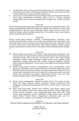79
a. mengedarkan mata uang yang nilainya dikurangi atau mengedarkan mata
uang yang pada waktu diterimanya diketahui bahwa mata uang tersebut
rusak sebagai mata uang yang tidak rusak; atau
b. menyimpan, memasukkan ke wilayah Negara Kesatuan Republik Indonesia
mata uang sebagaimana dimaksud dalam huruf a, dengan maksud
mengedarkan atau meminta mengedarkan sebagai mata uang yang tidak
rusak.
Pasal 382
Setiap Orang yang menerima mata uang atau uang kertas yang dikeluarkan oleh
negara yang kemudian diketahui tidak asli, dipalsu atau dirusak, namun tetap
mengedarkannya, kecuali yang ditentukan dalam Pasal 379 dan Pasal 381
dipidana dengan pidana penjara paling lama 9 (sembilan) Bulan atau pidana
denda paling banyak kategori II.
Pasal 383
Setiap Orang yang menjual, membeli, mendistribusikan, membuat, atau
mempunyai persediaan bahan atau benda yang diketahuinya digunakan atau
akan digunakan untuk memalsu atau mengurangi nilai mata uang atau untuk
memalsu uang kertas yang dikeluarkan oleh negara dipidana dengan pidana
penjara paling lama 6 (enam) tahun atau pidana denda paling banyak kategori
V.
Pasal 384
(1) Setiap Orang yang tanpa izin Pejabat yang berwenang menyimpan atau
memasukkan ke wilayah Negara Kesatuan Republik Indonesia keping atau
lembaran perak, baik yang ada cap maupun tidak, atau yang setelah
dikerjakan sedikit dapat dianggap sebagai mata uang, padahal tidak
digunakan sebagai perhiasan atau tanda peringatan dipidana dengan
pidana penjara paling lama 1 (satu) tahun atau pidana denda paling banyak
kategori III.
(2) Setiap Orang yang membuat, mengedarkan, atau menyediakan untuk
dijual atau diedarkan, atau membawa Masuk ke wilayah Negara Kesatuan
Republik Indonesia Barang cetakan, potongan logam atau benda lain yang
menyerupai uang kertas atau mata uang, atau yang menyerupai emas atau
perak yang memakai cap negara, menyerupai meterai, atau pos segel
dipidana dengan pidana denda paling banyak kategori II.
Pasal 385
(1) Setiap Orang sebagaimana dimaksud dalam Pasal 378 sampai dengan
Pasal 381 dapat dijatuhi pidana tambahan berupa pencabutan hak
sebagaimana dimaksud dalam Pasal 86 huruf a, huruf b, huruf c, dan/atau
huruf d.
(2) Mata uang yang palsu, dipalsu atau dirusak, uang kertas negara yang
palsu atau dipalsu, bahan atau benda yang menurut sifatnya digunakan
untuk meniru, memalsu, atau mengurangi nilai mata uang atau uang
kertas yang digunakan untuk melakukan Tindak Pidana atau menjadi
pokok dalam Tindak Pidana sebagaimana dimaksud pada ayat (1),
dirampas untuk negara atau dirampas untuk dimusnahkan.
BAB XII
TINDAK PIDANA PEMALSUAN METERAI, CAP NEGARA, DAN TERA NEGARA
Bagian Kesatu
Pemalsuan Meterai
 