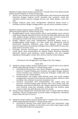 80
Pasal 386
Dipidana dengan pidana penjara paling lama 7 (tujuh) tahun atau pidana denda
paling banyak kategori V, Setiap Orang yang:
a. meniru atau memalsu meterai yang dikeluarkan oleh Pemerintah Republik
Indonesia dengan maksud untuk memakai atau meminta orang lain
memakai meterai tersebut sebagai meterai asli, tidak dipalsu, atau sah;
atau
b. dengan maksud yang sama sebagaimana dimaksud dalam huruf a,
membuat meterai dengan menggunakan cap asli secara melawan hukum.
Pasal 387
Dipidana dengan pidana penjara paling lama 3 (tiga) tahun atau pidana denda
paling banyak kategori IV, Setiap Orang yang:
a. menghilangkan tanda yang gunanya untuk menunjukkan suatu meterai
tidak dapat dipakai lagi pada meterai Pemerintah Republik Indonesia yang
telah dipakai dengan maksud untuk memakai atau meminta orang lain
memakainya seolah-olah meterai tersebut belum dipakai;
b. dengan maksud yang sama sebagaimana dimaksud dalam huruf a,
menghilangkan tanda tangan, ciri, atau tanda saat dipakainya meterai
Pemerintah Republik Indonesia yang telah dipakai sesuai dengan
ketentuan peraturan perundang-undangan harus dibubuhkan di atas atau
pada meterai tersebut; atau
c. memakai, menjual, menawarkan, menyerahkan, mempunyai persediaan
untuk dijual, atau memasukkan ke wilayah Negara Kesatuan Republik
Indonesia meterai yang tandanya, tanda tangannya, ciri, atau tanggal
dipakainya dihilangkan, seolah-olah meterai tersebut belum dipakai.
Bagian Kedua
Pemalsuan dan Penggunaan Cap Negara dan Tera Negara
Pasal 388
(1) Dipidana dengan pidana penjara paling lama 7 (tujuh) tahun atau pidana
denda paling banyak kategori V, Setiap Orang yang:
a. membubuhi Barang emas atau perak dengan cap negara yang palsu
menurut Undang-Undang atau memalsu cap negara dengan maksud
untuk memakai atau meminta orang lain memakai, seolah-olah cap
tersebut asli atau tidak dipalsu;
b. membubuhkan cap negara pada Barang emas atau perak dengan
menggunakan cap asli secara melawan hukum dengan maksud untuk
memakai atau meminta orang lain memakai; atau
c. memberi, menambah atau memindahkan cap negara yang asli
menurut Undang-Undang pada Barang emas atau perak yang lain
daripada yang semula dibubuhi cap, dengan maksud untuk memakai
atau meminta orang lain memakai, seolah-olah cap tersebut sejak
semula sudah ada pada Barang emas atau perak.
(2) Setiap Orang sebagaimana dimaksud pada ayat (1) dapat dijatuhi pidana
tambahan berupa pengumuman putusan hakim sebagaimana dimaksud
dalam Pasal 66 ayat (1) huruf c.
Pasal 389
(1) Dipidana dengan pidana penjara paling lama 4 (empat) tahun atau pidana
denda paling banyak kategori V, Setiap Orang yang:
a. membubuhi Barang yang wajib ditera atau atas permintaan yang
berkepentingan diizinkan untuk ditera atau ditera lagi dengan tanda
tera Republik Indonesia yang palsu;
 