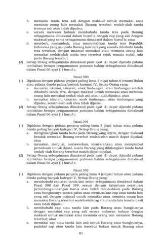 81
b. memalsu tanda tera asli dengan maksud untuk memakai atau
meminta orang lain memakai Barang tersebut seolah-olah tanda
teranya asli atau tidak dipalsu;
c. secara melawan hukum membubuhi tanda tera pada Barang
sebagaimana dimaksud dalam huruf a dengan cap yang asli dengan
maksud yang sama sebagaimana dimaksud dalam huruf b; atau
d. memberi, menambah, atau memindahkan tanda tera Republik
Indonesia yang asli pada Barang lain dari yang semula dibubuhi tanda
tera tersebut, dengan maksud memakai atau meminta orang lain
memakai seolah-olah tanda tera tersebut sejak semula sudah ada
pada Barang tersebut.
(2) Setiap Orang sebagaimana dimaksud pada ayat (1) dapat dijatuhi pidana
tambahan berupa pengumuman putusan hakim sebagaimana dimaksud
dalam Pasal 66 ayat (1) huruf c.
Pasal 390
(1) Dipidana dengan pidana penjara paling lama 3 (tiga) tahun 6 (enam) Bulan
atau pidana denda paling banyak kategori IV, Setiap Orang yang:
a. memalsu ukuran, takaran, anak timbangan, atau timbangan setelah
dibubuhi tanda tera, dengan maksud untuk memakai atau meminta
orang lain memakai seolah-olah asli atau tidak dipalsu; atau
b. memakai ukuran, takaran, anak timbangan, atau timbangan yang
dipalsu, seolah-olah asli atau tidak dipalsu.
(2) Setiap Orang sebagaimana dimaksud pada ayat (1) dapat dijatuhi pidana
tambahan berupa pengumuman putusan hakim sebagaimana dimaksud
dalam Pasal 66 ayat (1) huruf c.
Pasal 391
(1) Dipidana dengan pidana penjara paling lama 3 (tiga) tahun atau pidana
denda paling banyak kategori IV, Setiap Orang yang:
a. menghilangkan tanda batal pada Barang yang ditera, dengan maksud
hendak memakai Barang tersebut seolah-olah masih dapat dipakai;
atau
b. memakai, menjual, menawarkan, menyerahkan atau mempunyai
persediaan untuk dijual, suatu Barang yang dihilangkan tanda batal
seolah-olah Barang tersebut masih dapat dipakai.
(2) Setiap Orang sebagaimana dimaksud pada ayat (1) dapat dijatuhi pidana
tambahan berupa pengumuman putusan hakim sebagaimana dimaksud
dalam Pasal 66 ayat (1) huruf c.
Pasal 392
(1) Dipidana dengan pidana penjara paling lama 4 (empat) tahun atau pidana
denda paling banyak kategori V, Setiap Orang yang:
a. membubuhi cap atau tanda lain selain sebagaimana dimaksud dalam
Pasal 388 dan Pasal 389, sesuai dengan ketentuan peraturan
perundang-undangan harus atau boleh dibubuhkan pada Barang
atau bungkusnya secara palsu atau memalsukan cap atau tanda lain
yang asli dengan maksud untuk memakai atau meminta orang lain
memakai Barang tersebut seolah-olah cap atau tanda lain tersebut asli
atau tidak dipalsu;
b. membubuhi cap atau tanda lain pada Barang atau bungkusnya
dengan memakai cap yang asli secara melawan hukum dengan
maksud untuk memakai atau meminta orang lain memakai Barang
tersebut; atau
c. memakai cap atau tanda lain asli untuk Barang atau bungkusnya,
padahal cap atau tanda lain tersebut bukan untuk Barang atau
 