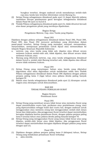 82
bungkus tersebut, dengan maksud untuk memakainya seolah-olah
cap atau tanda lain tersebut ditentukan untuk Barang itu.
(2) Setiap Orang sebagaimana dimaksud pada ayat (1) dapat dijatuhi pidana
tambahan berupa pembayaran ganti kerugian sebagaimana dimaksud
dalam Pasal 66 ayat (1) huruf d.
(3) Tindak Pidana sebagaimana dimaksud pada ayat (1), tidak dituntut kecuali
atas dasar pengaduan pihak yang mereknya dipalsukan.
Bagian Ketiga
Pengedaran Meterai, Cap, atau Tanda yang Dipalsu
Pasal 393
Dipidana dengan pidana sebagaimana dimaksud dalam Pasal 386, Pasal 388,
Pasal 389, dan Pasal 392 menurut perbedaan yang ditentukan dalam
pasal-pasal tersebut, Setiap Orang yang memakai, menjual, menawarkan,
menyerahkan, mempunyai persediaan untuk dijual atau memasukkan ke
wilayah Negara Kesatuan Republik Indonesia:
a. meterai, cap, atau tanda yang tidak asli, dipalsu atau dibuat secara
melawan hukum seolah-olah asli, tidak dipalsu, dan dibuat secara tidak
melawan hukum; atau
b. Barang yang dibubuhi meterai, cap, atau tanda sebagaimana dimaksud
dalam huruf a, seolah-olah Barang tersebut asli, tidak dipalsu dan dibuat
secara tidak melawan hukum.
Pasal 394
(1) Setiap Orang yang menyimpan bahan atau benda yang diketahui
digunakan atau akan digunakan untuk melakukan salah satu Tindak
Pidana sebagaimana dimaksud dalam Pasal 386 dipidana dengan pidana
penjara paling lama 3 (tiga) tahun atau pidana denda paling banyak
kategori IV.
(2) Bahan atau benda sebagaimana dimaksud pada ayat (1) dirampas untuk
negara atau dirampas untuk dimusnahkan.
BAB XIII
TINDAK PIDANA PEMALSUAN SURAT
Bagian Kesatu
Pemalsuan Surat
Pasal 395
(1) Setiap Orang yang membuat secara tidak benar atau memalsu Surat yang
dapat menimbulkan suatu hak, perikatan atau pembebasan utang, atau
yang diperuntukkan sebagai bukti dari suatu hal, dengan maksud untuk
menggunakan atau meminta orang lain menggunakan seolah-olah isinya
benar dan tidak palsu, jika penggunaan Surat tersebut dapat menimbulkan
kerugian dipidana karena pemalsuan Surat, dengan pidana penjara paling
lama 6 (enam) tahun atau pidana denda paling banyak kategori VI.
(2) Setiap Orang yang menggunakan Surat yang isinya tidak benar atau yang
dipalsu, seolah-olah benar atau tidak dipalsu, jika penggunaan Surat
tersebut dapat menimbulkan kerugian dipidana dengan pidana yang sama
dengan ayat (1).
Pasal 396
(1) Dipidana dengan pidana penjara paling lama 8 (delapan) tahun, Setiap
Orang yang melakukan pemalsuan Surat terhadap:
a. akta otentik;
 