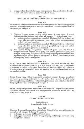 85
b. menggunakan Surat keterangan sebagaimana dimaksud dalam huruf a,
seolah-olah Surat tersebut benar atau tidak palsu.
BAB XIV
TINDAK PIDANA TERHADAP ASAL-USUL DAN PERKAWINAN
Pasal 405
Setiap Orang yang menggelapkan asal-usul orang dipidana karena penggelapan
asal-usul dengan pidana penjara paling lama 6 (enam) tahun atau pidana denda
paling banyak kategori V.
Pasal 406
(1) Dipidana dengan pidana penjara paling lama 4 (empat) tahun 6 (enam)
Bulan atau pidana denda paling banyak kategori IV, Setiap Orang yang:
a. melangsungkan perkawinan, padahal diketahui bahwa perkawinan
yang ada menjadi penghalang yang sah untuk melangsungkan
perkawinan tersebut; atau
b. melangsungkan perkawinan, padahal diketahui bahwa perkawinan
yang ada dari pihak lain menjadi penghalang yang sah untuk
melangsungkan perkawinan tersebut.
(2) Jika Setiap Orang sebagaimana dimaksud pada ayat (1) huruf a
menyembunyikan kepada pihak yang lain bahwa perkawinan yang ada
menjadi penghalang yang sah untuk melangsungkan perkawinan tersebut
dipidana dengan pidana penjara paling lama 6 (enam) tahun atau pidana
denda paling banyak kategori IV.
Pasal 407
Setiap Orang yang melangsungkan perkawinan dan tidak memberitahukan
kepada pihak lain bahwa baginya ada penghalang yang sah, dan berdasarkan
penghalang tersebut perkawinan kemudian dinyatakan tidak sah, dipidana
dengan pidana penjara paling lama 6 (enam) tahun atau pidana denda paling
banyak kategori IV.
Pasal 408
Setiap Orang yang tidak memenuhi kewajiban sesuai dengan ketentuan
peraturan perundang-undangan untuk melaporkan kepada Pejabat yang
berwenang tentang kelahiran, perkawinan, perceraian, atau kematian dipidana
dengan pidana denda paling banyak kategori II.
Pasal 409
Setiap Orang sebagaimana dimaksud dalam Pasal 407 dapat dijatuhi pidana
tambahan berupa pencabutan hak sebagaimana dimaksud dalam Pasal 86
huruf d dan/atau huruf e.
BAB XV
TINDAK PIDANA KESUSILAAN
Bagian Kesatu
Kesusilaan Di Muka Umum
Pasal 410
Dipidana dengan pidana penjara paling lama 1 (satu) tahun atau pidana denda
paling banyak kategori II, Setiap Orang yang:
a. melanggar kesusilaan Di Muka Umum; atau
b. melanggar kesusilaan di muka orang lain yang hadir tanpa kemauan orang
yang hadir tersebut.
 
