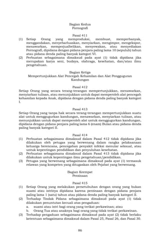 86
Bagian Kedua
Pornografi
Pasal 411
(1) Setiap Orang yang memproduksi, membuat, memperbanyak,
menggandakan, menyebarluaskan, menyiarkan, mengimpor, mengekspor,
menawarkan, memperjualbelikan, menyewakan, atau menyediakan
Pornografi, dipidana dengan pidana penjara paling lama 10 (sepuluh) tahun
atau pidana denda paling banyak kategori VI.
(2) Perbuatan sebagaimana dimaksud pada ayat (1) tidak dipidana jika
merupakan karya seni, budaya, olahraga, kesehatan, dan/atau ilmu
pengetahuan.
Bagian Ketiga
Mempertunjukkan Alat Pencegah Kehamilan dan Alat Pengguguran
Kandungan
Pasal 412
Setiap Orang yang secara terang-terangan mempertunjukkan, menawarkan,
menyiarkan tulisan, atau menunjukkan untuk dapat memperoleh alat pencegah
kehamilan kepada Anak, dipidana dengan pidana denda paling banyak kategori
I.
Pasal 413
Setiap Orang yang tanpa hak secara terang-terangan mempertunjukkan suatu
alat untuk menggugurkan kandungan, menawarkan, menyiarkan tulisan, atau
menunjukkan untuk dapat memperoleh alat untuk menggugurkan kandungan,
dipidana dengan pidana penjara paling lama 6 (enam) Bulan atau pidana denda
paling banyak kategori II.
Pasal 414
(1) Perbuatan sebagaimana dimaksud dalam Pasal 412 tidak dipidana jika
dilakukan oleh petugas yang berwenang dalam rangka pelaksanaan
keluarga berencana, pencegahan penyakit infeksi menular seksual, atau
untuk kepentingan pendidikan dan penyuluhan kesehatan.
(2) Perbuatan sebagaimana dimaksud dalam Pasal 413 tidak dipidana jika
dilakukan untuk kepentingan ilmu pengetahuan/pendidikan.
(3) Petugas yang berwenang sebagaimana dimaksud pada ayat (1) termasuk
relawan yang kompeten yang ditugaskan oleh Pejabat yang berwenang.
Bagian Keempat
Perzinaan
Pasal 415
(1) Setiap Orang yang melakukan persetubuhan dengan orang yang bukan
suami atau istrinya dipidana karena perzinaan dengan pidana penjara
paling lama 1 (satu) tahun atau pidana denda paling banyak kategori II.
(2) Terhadap Tindak Pidana sebagaimana dimaksud pada ayat (1) tidak
dilakukan penuntutan kecuali atas pengaduan:
a. suami atau istri bagi orang yang terikat perkawinan; atau
b. Orang Tua atau anaknya bagi orang yang tidak terikat perkawinan.
(3) Terhadap pengaduan sebagaimana dimaksud pada ayat (2) tidak berlaku
ketentuan sebagaimana dimaksud dalam Pasal 25, Pasal 26, dan Pasal 30.
 