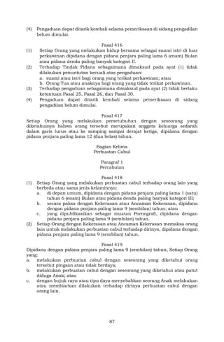 87
(4) Pengaduan dapat ditarik kembali selama pemeriksaan di sidang pengadilan
belum dimulai.
Pasal 416
(1) Setiap Orang yang melakukan hidup bersama sebagai suami istri di luar
perkawinan dipidana dengan pidana penjara paling lama 6 (enam) Bulan
atau pidana denda paling banyak kategori II.
(2) Terhadap Tindak Pidana sebagaimana dimaksud pada ayat (1) tidak
dilakukan penuntutan kecuali atas pengaduan:
a. suami atau istri bagi orang yang terikat perkawinan; atau
b. Orang Tua atau anaknya bagi orang yang tidak terikat perkawinan.
(3) Terhadap pengaduan sebagaimana dimaksud pada ayat (2) tidak berlaku
ketentuan Pasal 25, Pasal 26, dan Pasal 30.
(4) Pengaduan dapat ditarik kembali selama pemeriksaan di sidang
pengadilan belum dimulai.
Pasal 417
Setiap Orang yang melakukan persetubuhan dengan seseorang yang
diketahuinya bahwa orang tersebut merupakan anggota keluarga sedarah
dalam garis lurus atau ke samping sampai derajat ketiga, dipidana dengan
pidana penjara paling lama 12 (dua belas) tahun.
Bagian Kelima
Perbuatan Cabul
Paragraf 1
Percabulan
Pasal 418
(1) Setiap Orang yang melakukan perbuatan cabul terhadap orang lain yang
berbeda atau sama jenis kelaminnya:
a. di depan umum, dipidana dengan pidana penjara paling lama 1 (satu)
tahun 6 (enam) Bulan atau pidana denda paling banyak kategori III;
b. secara paksa dengan Kekerasan atau Ancaman Kekerasan, dipidana
dengan pidana penjara paling lama 9 (sembilan) tahun; atau
c. yang dipublikasikan sebagai muatan Pornografi, dipidana dengan
pidana penjara paling lama 9 (sembilan) tahun.
(2) Setiap Orang dengan Kekerasan atau Ancaman Kekerasan memaksa orang
lain untuk melakukan perbuatan cabul terhadap dirinya, dipidana dengan
pidana penjara paling lama 9 (sembilan) tahun.
Pasal 419
Dipidana dengan pidana penjara paling lama 9 (sembilan) tahun, Setiap Orang
yang:
a. melakukan perbuatan cabul dengan seseorang yang diketahui orang
tersebut pingsan atau tidak berdaya;
b. melakukan perbuatan cabul dengan seseorang yang diketahui atau patut
diduga Anak; atau
c. dengan bujuk rayu atau tipu daya menyebabkan seorang Anak melakukan
atau membiarkan dilakukan terhadap dirinya perbuatan cabul dengan
orang lain.
 