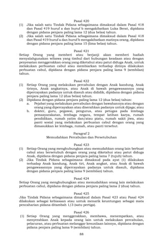 88
Pasal 420
(1) Jika salah satu Tindak Pidana sebagaimana dimaksud dalam Pasal 418
dan Pasal 419 huruf a dan huruf b mengakibatkan Luka Berat, dipidana
dengan pidana penjara paling lama 12 (dua belas) tahun.
(2) Jika salah satu Tindak Pidana sebagaimana dimaksud dalam Pasal 418
dan Pasal 419 huruf a dan huruf b mengakibatkan matinya orang, dipidana
dengan pidana penjara paling lama 15 (lima belas) tahun.
Pasal 421
Setiap Orang yang memberi atau berjanji akan memberi hadiah
menyalahgunakan wibawa yang timbul dari hubungan keadaan atau dengan
penyesatan menggerakkan orang yang diketahui atau patut diduga Anak, untuk
melakukan perbuatan cabul atau membiarkan terhadap dirinya dilakukan
perbuatan cabul, dipidana dengan pidana penjara paling lama 9 (sembilan)
tahun.
Pasal 422
(1) Setiap Orang yang melakukan percabulan dengan Anak kandung, Anak
tirinya, Anak angkatnya, atau Anak di bawah pengawasannya yang
dipercayakan padanya untuk diasuh atau dididik, dipidana dengan pidana
penjara paling lama 12 (dua belas) tahun.
(2) Dipidana dengan pidana penjara paling lama 12 (dua belas) tahun:
a. Pejabat yang melakukan percabulan dengan bawahannya atau dengan
orang yang dipercayakan atau diserahkan padanya untuk dijaga; atau
b. dokter, guru, pegawai, pengurus, atau petugas pada lembaga
pemasyarakatan, lembaga negara, tempat latihan karya, rumah
pendidikan, rumah yatim dan/atau piatu, rumah sakit jiwa, atau
panti sosial yang melakukan perbuatan cabul dengan orang yang
dimasukkan ke lembaga, rumah, atau panti tersebut.
Paragraf 2
Memudahkan Percabulan dan Persetubuhan
Pasal 423
(1) Setiap Orang yang menghubungkan atau memudahkan orang lain berbuat
cabul atau bersetubuh dengan orang yang diketahui atau patut diduga
Anak, dipidana dengan pidana penjara paling lama 7 (tujuh) tahun.
(2) Jika Tindak Pidana sebagaimana dimaksud pada ayat (1) dilakukan
terhadap Anak kandung, Anak tiri, Anak angkat, atau Anak di bawah
pengawasannya yang dipercayakan padanya untuk diasuh, dipidana
dengan pidana penjara paling lama 9 (sembilan) tahun.
Pasal 424
Setiap Orang yang menghubungkan atau memudahkan orang lain melakukan
perbuatan cabul, dipidana dengan pidana penjara paling lama 2 (dua) tahun.
Pasal 425
Jika Tindak Pidana sebagaimana dimaksud dalam Pasal 423 atau Pasal 424
dilakukan sebagai kebiasaan atau untuk menarik keuntungan sebagai mata
pencaharian pidana ditambah 1/3 (satu pertiga).
Pasal 426
(1) Setiap Orang yang menggerakkan, membawa, menempatkan, atau
menyerahkan Anak kepada orang lain untuk melakukan percabulan,
pelacuran, atau perbuatan melanggar kesusilaan lainnya, dipidana dengan
pidana penjara paling lama 9 (sembilan) tahun.
 