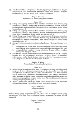 89
(2) Jika Tindak Pidana sebagaimana dimaksud pada ayat (1) dilakukan dengan
menjanjikan Anak memperoleh pekerjaan atau janji lainnya, dipidana
dengan pidana penjara paling lama 10 (sepuluh) tahun.
Bagian Keenam
Minuman dan Bahan yang Memabukkan
Pasal 427
(1) Setiap Orang yang menjual atau memberi minuman atau bahan yang
memabukkan kepada orang yang sedang dalam keadaan mabuk dipidana
dengan pidana penjara paling lama 1 (satu) tahun atau pidana denda paling
banyak kategori II.
(2) Setiap Orang yang menjual atau memberi minuman atau bahan yang
memabukkan kepada Anak dipidana dengan pidana penjara paling lama 2
(dua) tahun atau pidana denda paling banyak kategori II.
(3) Setiap Orang yang dengan Kekerasan atau Ancaman Kekerasan memaksa
seseorang meminum atau memakai bahan yang memabukkan dipidana
dengan pidana penjara paling lama 3 (tiga) tahun atau pidana denda paling
banyak kategori III.
(4) Jika perbuatan sebagaimana dimaksud pada ayat (1) sampai dengan ayat
(3):
a. mengakibatkan Luka Berat dipidana dengan pidana penjara paling
lama 5 (lima) tahun atau pidana denda paling banyak kategori IV; atau
b. mengakibatkan matinya orang, dipidana dengan pidana penjara
paling lama 7 (tujuh) tahun.
(5) Jika pelaku Tindak Pidana sebagaimana dimaksud pada ayat (1) sampai
dengan ayat (3) melakukan perbuatan tersebut dalam menjalankan
pekerjaannya maka dapat dijatuhi pidana tambahan berupa pencabutan
hak sebagaimana dimaksud dalam Pasal 86 huruf f.
Bagian Ketujuh
Pemanfaatan Anak untuk Pengemisan
Pasal 428
(1) Setiap Orang yang memberikan atau menyerahkan kepada orang lain anak
yang ada di bawah kekuasaannya yang sah dan belum berumur 12 (dua
belas) tahun, padahal diketahui bahwa anak tersebut akan dimanfaatkan
untuk melakukan perbuatan meminta-minta atau untuk melakukan
pekerjaan yang berbahaya atau yang dapat membahayakan kesehatannya,
dipidana dengan pidana penjara paling lama 4 (empat) tahun atau pidana
denda paling banyak kategori IV.
(2) Setiap Orang yang menerima anak untuk dimanfaatkan sebagaimana
dimaksud pada ayat (1) dipidana dengan pidana yang sama.
Bagian Kedelapan
Penggelandangan
Pasal 429
Setiap Orang yang bergelandangan di jalan atau di tempat umum yang
mengganggu ketertiban umum dipidana dengan pidana denda paling banyak
kategori I.
Bagian Kesembilan
Perjudian
 