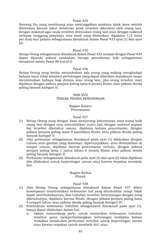 91
Pasal 434
Seorang ibu yang membuang atau meninggalkan anaknya tidak lama setelah
dilahirkan karena takut kelahiran anak tersebut diketahui oleh orang lain,
dengan maksud agar anak tersebut ditemukan orang lain atau dengan maksud
melepas tanggung jawabnya atas anak yang dilahirkan, dipidana 1/2 (satu
per dua) dari pidana sebagaimana dimaksud dalam Pasal 433 ayat (1) dan ayat
(2).
Pasal 435
Setiap Orang sebagaimana dimaksud dalam Pasal 432 sampai dengan Pasal 434
dapat dijatuhi pidana tambahan berupa pencabutan hak sebagaimana
dimaksud dalam Pasal 86 huruf d.
Pasal 436
Setiap Orang yang ketika menyaksikan ada orang yang sedang menghadapi
bahaya maut tidak memberi pertolongan yang dapat diberikan kepadanya tanpa
menimbulkan bahaya bagi dirinya atau orang lain, jika orang tersebut mati
dipidana dengan pidana penjara paling lama 6 (enam) Bulan atau pidana denda
paling banyak kategori II.
BAB XVII
TINDAK PIDANA PENGHINAAN
Bagian Kesatu
Pencemaran
Pasal 437
(1) Setiap Orang yang dengan lisan menyerang kehormatan atau nama baik
orang lain dengan cara menuduhkan suatu hal, dengan maksud supaya
hal tersebut diketahui umum, dipidana karena pencemaran, dengan
pidana penjara paling lama 9 (sembilan) Bulan atau pidana denda paling
banyak kategori II.
(2) Jika perbuatan sebagaimana dimaksud pada ayat (1) dilakukan dengan
tulisan atau gambar yang disiarkan, dipertunjukkan, atau ditempelkan di
tempat umum, dipidana karena pencemaran tertulis, dengan pidana
penjara paling lama 1 (satu) tahun 6 (enam) Bulan atau pidana denda
paling banyak kategori II.
(3) Perbuatan sebagaimana dimaksud pada ayat (1) dan ayat (2) tidak dipidana
jika dilakukan untuk kepentingan umum atau karena terpaksa membela
diri.
Bagian Kedua
Fitnah
Pasal 438
(1) Jika Setiap Orang sebagaimana dimaksud dalam Pasal 437 diberi
kesempatan membuktikan kebenaran hal yang dituduhkan tetapi tidak
dapat membuktikannya, dan tuduhan tersebut bertentangan dengan yang
diketahuinya, dipidana karena fitnah, dengan pidana penjara paling lama
4 (empat) tahun atau pidana denda paling banyak kategori IV.
(2) Pembuktian kebenaran tuduhan sebagaimana dimaksud pada ayat (1),
hanya dapat dilakukan dalam hal:
a. hakim memandang perlu untuk memeriksa kebenaran tuduhan
tersebut guna mempertimbangkan keterangan terdakwa bahwa
terdakwa melakukan perbuatan tersebut untuk kepentingan umum
atau karena terpaksa untuk membela diri; atau
 