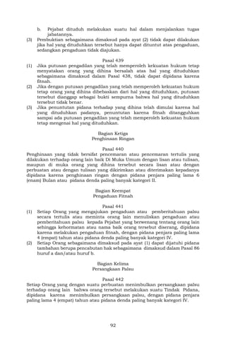 92
b. Pejabat dituduh melakukan suatu hal dalam menjalankan tugas
jabatannya.
(3) Pembuktian sebagaimana dimaksud pada ayat (2) tidak dapat dilakukan
jika hal yang dituduhkan tersebut hanya dapat dituntut atas pengaduan,
sedangkan pengaduan tidak diajukan.
Pasal 439
(1) Jika putusan pengadilan yang telah memperoleh kekuatan hukum tetap
menyatakan orang yang dihina bersalah atas hal yang dituduhkan
sebagaimana dimaksud dalam Pasal 438, tidak dapat dipidana karena
fitnah.
(2) Jika dengan putusan pengadilan yang telah memperoleh kekuatan hukum
tetap orang yang dihina dibebaskan dari hal yang dituduhkan, putusan
tersebut dianggap sebagai bukti sempurna bahwa hal yang dituduhkan
tersebut tidak benar.
(3) Jika penuntutan pidana terhadap yang dihina telah dimulai karena hal
yang dituduhkan padanya, penuntutan karena fitnah ditangguhkan
sampai ada putusan pengadilan yang telah memperoleh kekuatan hukum
tetap mengenai hal yang dituduhkan.
Bagian Ketiga
Penghinaan Ringan
Pasal 440
Penghinaan yang tidak bersifat pencemaran atau pencemaran tertulis yang
dilakukan terhadap orang lain baik Di Muka Umum dengan lisan atau tulisan,
maupun di muka orang yang dihina tersebut secara lisan atau dengan
perbuatan atau dengan tulisan yang dikirimkan atau diterimakan kepadanya
dipidana karena penghinaan ringan dengan pidana penjara paling lama 6
(enam) Bulan atau pidana denda paling banyak kategori II.
Bagian Keempat
Pengaduan Fitnah
Pasal 441
(1) Setiap Orang yang mengajukan pengaduan atau pemberitahuan palsu
secara tertulis atau meminta orang lain menuliskan pengaduan atau
pemberitahuan palsu kepada Pejabat yang berwenang tentang orang lain
sehingga kehormatan atau nama baik orang tersebut diserang, dipidana
karena melakukan pengaduan fitnah, dengan pidana penjara paling lama
4 (empat) tahun atau pidana denda paling banyak kategori IV.
(2) Setiap Orang sebagaimana dimaksud pada ayat (1) dapat dijatuhi pidana
tambahan berupa pencabutan hak sebagaimana dimaksud dalam Pasal 86
huruf a dan/atau huruf b.
Bagian Kelima
Persangkaan Palsu
Pasal 442
Setiap Orang yang dengan suatu perbuatan menimbulkan persangkaan palsu
terhadap orang lain bahwa orang tersebut melakukan suatu Tindak Pidana,
dipidana karena menimbulkan persangkaan palsu, dengan pidana penjara
paling lama 4 (empat) tahun atau pidana denda paling banyak kategori IV.
 
