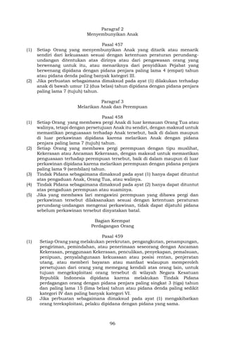 96
Paragraf 2
Menyembunyikan Anak
Pasal 457
(1) Setiap Orang yang menyembunyikan Anak yang ditarik atau menarik
sendiri dari kekuasaan sesuai dengan ketentuan peraturan perundang-
undangan ditentukan atas dirinya atau dari pengawasan orang yang
berwenang untuk itu, atau menariknya dari penyidikan Pejabat yang
berwenang dipidana dengan pidana penjara paling lama 4 (empat) tahun
atau pidana denda paling banyak kategori III.
(2) Jika perbuatan sebagaimana dimaksud pada ayat (1) dilakukan terhadap
anak di bawah umur 12 (dua belas) tahun dipidana dengan pidana penjara
paling lama 7 (tujuh) tahun.
Paragraf 3
Melarikan Anak dan Perempuan
Pasal 458
(1) Setiap Orang yang membawa pergi Anak di luar kemauan Orang Tua atau
walinya, tetapi dengan persetujuan Anak itu sendiri, dengan maksud untuk
memastikan penguasaan terhadap Anak tersebut, baik di dalam maupun
di luar perkawinan dipidana karena melarikan Anak dengan pidana
penjara paling lama 7 (tujuh) tahun.
(2) Setiap Orang yang membawa pergi perempuan dengan tipu muslihat,
Kekerasan atau Ancaman Kekerasan, dengan maksud untuk memastikan
penguasaan terhadap perempuan tersebut, baik di dalam maupun di luar
perkawinan dipidana karena melarikan perempuan dengan pidana penjara
paling lama 9 (sembilan) tahun.
(3) Tindak Pidana sebagaimana dimaksud pada ayat (1) hanya dapat dituntut
atas pengaduan Anak, Orang Tua, atau walinya.
(4) Tindak Pidana sebagaimana dimaksud pada ayat (2) hanya dapat dituntut
atas pengaduan perempuan atau suaminya.
(5) Jika yang membawa lari mengawini perempuan yang dibawa pergi dan
perkawinan tersebut dilaksanakan sesuai dengan ketentuan peraturan
perundang-undangan mengenai perkawinan, tidak dapat dijatuhi pidana
sebelum perkawinan tersebut dinyatakan batal.
Bagian Keempat
Perdagangan Orang
Pasal 459
(1) Setiap Orang yang melakukan perekrutan, pengangkutan, penampungan,
pengiriman, pemindahan, atau penerimaan seseorang dengan Ancaman
Kekerasan, penggunaan Kekerasan, penculikan, penyekapan, pemalsuan,
penipuan, penyalahgunaan kekuasaan atau posisi rentan, penjeratan
utang, atau memberi bayaran atau manfaat walaupun memperoleh
persetujuan dari orang yang memegang kendali atas orang lain, untuk
tujuan mengeksploitasi orang tersebut di wilayah Negara Kesatuan
Republik Indonesia dipidana karena melakukan Tindak Pidana
perdagangan orang dengan pidana penjara paling singkat 3 (tiga) tahun
dan paling lama 15 (lima belas) tahun atau pidana denda paling sedikit
kategori IV dan paling banyak kategori VI.
(2) Jika perbuatan sebagaimana dimaksud pada ayat (1) mengakibatkan
orang tereksploitasi, pelaku dipidana dengan pidana yang sama.
 