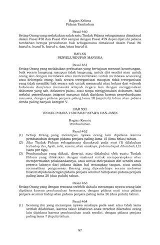 97
Bagian Kelima
Pidana Tambahan
Pasal 460
Setiap Orang yang melakukan salah satu Tindak Pidana sebagaimana dimaksud
dalam Pasal 450 dan Pasal 454 sampai dengan Pasal 459 dapat dijatuhi pidana
tambahan berupa pencabutan hak sebagaimana dimaksud dalam Pasal 86
huruf a, huruf b, huruf c, dan/atau huruf d.
BAB XX
PENYELUNDUPAN MANUSIA
Pasal 461
Setiap Orang yang melakukan perbuatan yang bertujuan mencari keuntungan,
baik secara langsung maupun tidak langsung, untuk diri sendiri atau untuk
orang lain dengan membawa atau memerintahkan untuk membawa seseorang
atau kelompok orang, baik secara terorganisasi maupun tidak terorganisasi
yang tidak memiliki hak secara sah untuk memasuki atau keluar dari wilayah
Indonesia dan/atau memasuki wilayah negara lain dengan menggunakan
dokumen yang sah, dokumen palsu, atau tanpa menggunakan dokumen, baik
melalui pemeriksaan imigrasi maupun tidak dipidana karena penyelundupan
manusia, dengan pidana penjara paling lama 10 (sepuluh) tahun atau pidana
denda paling banyak kategori V.
BAB XXI
TINDAK PIDANA TERHADAP NYAWA DAN JANIN
Bagian Kesatu
Pembunuhan
Pasal 462
(1) Setiap Orang yang merampas nyawa orang lain dipidana karena
pembunuhan dengan pidana penjara paling lama 15 (lima belas) tahun.
(2) Jika Tindak Pidana sebagaimana dimaksud pada ayat (1) dilakukan
terhadap ibu, Ayah, istri, suami, atau anaknya, pidana dapat ditambah 1/3
(satu per tiga).
(3) Pembunuhan yang diikuti, disertai, atau didahului oleh suatu Tindak
Pidana yang dilakukan dengan maksud untuk mempersiapkan atau
mempermudah pelaksanaannya, atau untuk melepaskan diri sendiri atau
peserta lainnya dari pidana dalam hal tertangkap tangan, atau untuk
memastikan penguasaan Barang yang diperolehnya secara melawan
hukum dipidana dengan pidana penjara seumur hidup atau pidana penjara
paling lama 20 (dua puluh) tahun.
Pasal 463
Setiap Orang yang dengan rencana terlebih dahulu merampas nyawa orang lain
dipidana karena pembunuhan berencana, dengan pidana mati atau pidana
penjara seumur hidup atau pidana penjara paling lama 20 (dua puluh) tahun.
Pasal 464
(1) Seorang ibu yang merampas nyawa anaknya pada saat atau tidak lama
setelah dilahirkan, karena takut kelahiran anak tersebut diketahui orang
lain dipidana karena pembunuhan anak sendiri, dengan pidana penjara
paling lama 7 (tujuh) tahun.
 