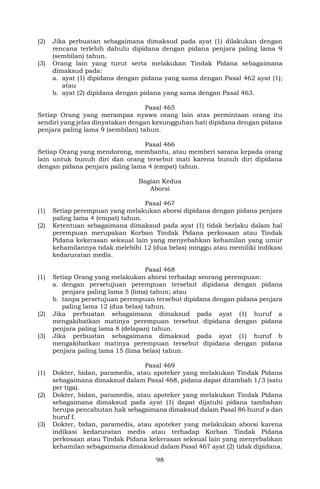 98
(2) Jika perbuatan sebagaimana dimaksud pada ayat (1) dilakukan dengan
rencana terlebih dahulu dipidana dengan pidana penjara paling lama 9
(sembilan) tahun.
(3) Orang lain yang turut serta melakukan Tindak Pidana sebagaimana
dimaksud pada:
a. ayat (1) dipidana dengan pidana yang sama dengan Pasal 462 ayat (1);
atau
b. ayat (2) dipidana dengan pidana yang sama dengan Pasal 463.
Pasal 465
Setiap Orang yang merampas nyawa orang lain atas permintaan orang itu
sendiri yang jelas dinyatakan dengan kesungguhan hati dipidana dengan pidana
penjara paling lama 9 (sembilan) tahun.
Pasal 466
Setiap Orang yang mendorong, membantu, atau memberi sarana kepada orang
lain untuk bunuh diri dan orang tersebut mati karena bunuh diri dipidana
dengan pidana penjara paling lama 4 (empat) tahun.
Bagian Kedua
Aborsi
Pasal 467
(1) Setiap perempuan yang melakukan aborsi dipidana dengan pidana penjara
paling lama 4 (empat) tahun.
(2) Ketentuan sebagaimana dimaksud pada ayat (1) tidak berlaku dalam hal
perempuan merupakan Korban Tindak Pidana perkosaan atau Tindak
Pidana kekerasan seksual lain yang menyebabkan kehamilan yang umur
kehamilannya tidak melebihi 12 (dua belas) minggu atau memiliki indikasi
kedaruratan medis.
Pasal 468
(1) Setiap Orang yang melakukan aborsi terhadap seorang perempuan:
a. dengan persetujuan perempuan tersebut dipidana dengan pidana
penjara paling lama 5 (lima) tahun; atau
b. tanpa persetujuan perempuan tersebut dipidana dengan pidana penjara
paling lama 12 (dua belas) tahun.
(2) Jika perbuatan sebagaimana dimaksud pada ayat (1) huruf a
mengakibatkan matinya perempuan tersebut dipidana dengan pidana
penjara paling lama 8 (delapan) tahun.
(3) Jika perbuatan sebagaimana dimaksud pada ayat (1) huruf b
mengakibatkan matinya perempuan tersebut dipidana dengan pidana
penjara paling lama 15 (lima belas) tahun.
Pasal 469
(1) Dokter, bidan, paramedis, atau apoteker yang melakukan Tindak Pidana
sebagaimana dimaksud dalam Pasal 468, pidana dapat ditambah 1/3 (satu
per tiga).
(2) Dokter, bidan, paramedis, atau apoteker yang melakukan Tindak Pidana
sebagaimana dimaksud pada ayat (1) dapat dijatuhi pidana tambahan
berupa pencabutan hak sebagaimana dimaksud dalam Pasal 86 huruf a dan
huruf f.
(3) Dokter, bidan, paramedis, atau apoteker yang melakukan aborsi karena
indikasi kedaruratan medis atau terhadap Korban Tindak Pidana
perkosaan atau Tindak Pidana kekerasan seksual lain yang menyebabkan
kehamilan sebagaimana dimaksud dalam Pasal 467 ayat (2) tidak dipidana.
 