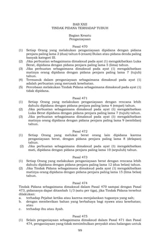 99
BAB XXII
TINDAK PIDANA TERHADAP TUBUH
Bagian Kesatu
Penganiayaan
Pasal 470
(1) Setiap Orang yang melakukan penganiayaan dipidana dengan pidana
penjara paling lama 2 (dua) tahun 6 (enam) Bulan atau pidana denda paling
banyak kategori III.
(2) Jika perbuatan sebagaimana dimaksud pada ayat (1) mengakibatkan Luka
Berat, dipidana dengan pidana penjara paling lama 5 (lima) tahun.
(3) Jika perbuatan sebagaimana dimaksud pada ayat (1) mengakibatkan
matinya orang dipidana dengan pidana penjara paling lama 7 (tujuh)
tahun.
(4) Termasuk dalam penganiayaan sebagaimana dimaksud pada ayat (1)
adalah perbuatan yang merusak kesehatan.
(5) Percobaan melakukan Tindak Pidana sebagaimana dimaksud pada ayat (1)
tidak dipidana.
Pasal 471
(1) Setiap Orang yang melakukan penganiayaan dengan rencana lebih
dahulu dipidana dengan pidana penjara paling lama 4 (empat) tahun.
(2) Jika perbuatan sebagaimana dimaksud pada ayat (1) mengakibatkan
Luka Berat dipidana dengan pidana penjara paling lama 7 (tujuh) tahun.
(3) Jika perbuatan sebagaimana dimaksud pada ayat (1) mengakibatkan
matinya orang dipidana dengan pidana penjara paling lama 9 (sembilan)
tahun.
Pasal 472
(1) Setiap Orang yang melukai berat orang lain dipidana karena
penganiayaan berat, dengan pidana penjara paling lama 8 (delapan)
tahun.
(2) Jika perbuatan sebagaimana dimaksud pada ayat (1) mengakibatkan
mati, dipidana dengan pidana penjara paling lama 10 (sepuluh) tahun.
Pasal 473
(1) Setiap Orang yang melakukan penganiayaan berat dengan rencana lebih
dahulu dipidana dengan pidana penjara paling lama 12 (dua belas) tahun.
(2) Jika Tindak Pidana sebagaimana dimaksud pada ayat (1) mengakibatkan
matinya orang dipidana dengan pidana penjara paling lama 15 (lima belas)
tahun.
Pasal 474
Tindak Pidana sebagaimana dimaksud dalam Pasal 470 sampai dengan Pasal
473, pidananya dapat ditambah 1/3 (satu per tiga), jika Tindak Pidana tersebut
dilakukan:
a. terhadap Pejabat ketika atau karena menjalankan tugasnya yang sah;
b. dengan memberikan bahan yang berbahaya bagi nyawa atau kesehatan;
atau
c. terhadap ibu atau Ayah.
Pasal 475
(1) Selain penganiayaan sebagaimana dimaksud dalam Pasal 471 dan Pasal
474, penganiayaan yang tidak menimbulkan penyakit atau halangan untuk
 