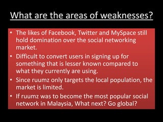 What are the areas of weaknesses?
• The likes of Facebook, Twitter and MySpace still
hold domination over the social networking
market.
• Difficult to convert users in signing up for
something that is lesser known compared to
what they currently are using.
• Since ruumz only targets the local population, the
market is limited.
• If ruumz was to become the most popular social
network in Malaysia, What next? Go global?
 