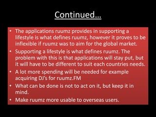 Continued…
• The applications ruumz provides in supporting a
lifestyle is what defines ruumz, however it proves to be
inflexible if ruumz was to aim for the global market.
• Supporting a lifestyle is what defines ruumz. The
problem with this is that applications will stay put, but
it will have to be different to suit each countries needs.
• A lot more spending will be needed for example
acquiring DJ’s for ruumz.FM
• What can be done is not to act on it, but keep it in
mind.
• Make ruumz more usable to overseas users.
 