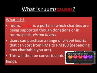 What is ruumzcauses?
What it is?
• ruumzcauses is a portal in which charities are
being supported though donations or in
ruumzspeak, virtual hearts.
• Users can purchase a range of virtual hearts
that can cost from RM1 to RM100 (depending
how charitable you are).
• This will then be converted into
Blings.
 