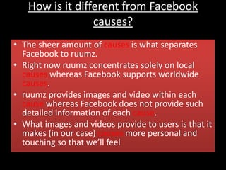 How is it different from Facebook
causes?
• The sheer amount of causes is what separates
Facebook to ruumz.
• Right now ruumz concentrates solely on local
causes whereas Facebook supports worldwide
causes.
• ruumz provides images and video within each
cause whereas Facebook does not provide such
detailed information of each cause.
• What images and videos provide to users is that it
makes (in our case) causes more personal and
touching so that we’ll feel
 