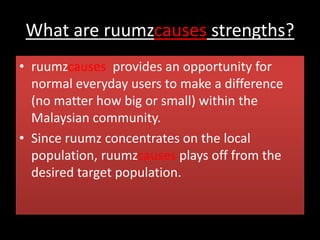 What are ruumzcauses strengths?
• ruumzcauses provides an opportunity for
normal everyday users to make a difference
(no matter how big or small) within the
Malaysian community.
• Since ruumz concentrates on the local
population, ruumzcauses plays off from the
desired target population.
 