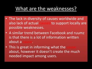 What are the weaknesses?
• The lack in diversity of causes worldwide and
also lack of actual causes to support locally are
possible weaknesses.
• A similar trend between Facebook and ruumz
is that there is a lot of information written
about a cause.
• This is great in informing what the cause
about, however it doesn’t create the much
needed impact among users.
 