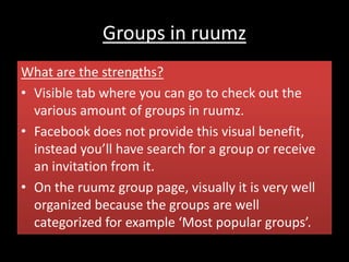 Groups in ruumz
What are the strengths?
• Visible tab where you can go to check out the
various amount of groups in ruumz.
• Facebook does not provide this visual benefit,
instead you’ll have search for a group or receive
an invitation from it.
• On the ruumz group page, visually it is very well
organized because the groups are well
categorized for example ‘Most popular groups’.
 