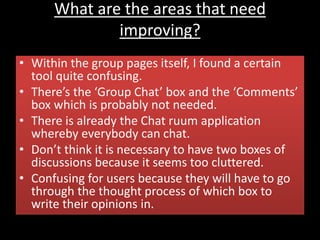 What are the areas that need
improving?
• Within the group pages itself, I found a certain
tool quite confusing.
• There’s the ‘Group Chat’ box and the ‘Comments’
box which is probably not needed.
• There is already the Chat ruum application
whereby everybody can chat.
• Don’t think it is necessary to have two boxes of
discussions because it seems too cluttered.
• Confusing for users because they will have to go
through the thought process of which box to
write their opinions in.
 