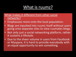 What is ruumz?
What makes it different from other social
networks?
• Emphasizes more onto the local population.
• Blogs are inputted into ruumz itself without users
going onto separate sites to view ruumates blogs.
• Not only just a social networking platform, rather
it sustains a lifestyle.
• Due to the sheer volume in users from Facebook
or Myspace, it is hard to provide everybody with
an equal opportunity to win something.
 