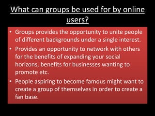 What can groups be used for by online
users?
• Groups provides the opportunity to unite people
of different backgrounds under a single interest.
• Provides an opportunity to network with others
for the benefits of expanding your social
horizons, benefits for businesses wanting to
promote etc.
• People aspiring to become famous might want to
create a group of themselves in order to create a
fan base.
 