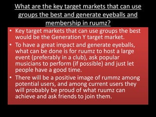 What are the key target markets that can use
groups the best and generate eyeballs and
membership in ruumz?
• Key target markets that can use groups the best
would be the Generation Y target market.
• To have a great impact and generate eyeballs,
what can be done is for ruumz to host a large
event (preferably in a club), ask popular
musicians to perform (if possible) and just let
people have a good time.
• There will be a positive image of rummz among
potential users, and among current users they
will probably be proud of what ruumz can
achieve and ask friends to join them.
 