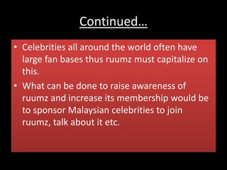 Continued…
• Celebrities all around the world often have
large fan bases thus ruumz must capitalize on
this.
• What can be done to raise awareness of
ruumz and increase its membership would be
to sponsor Malaysian celebrities to join
ruumz, talk about it etc.
 