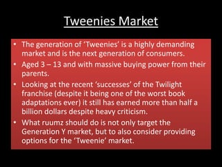 Tweenies Market
• The generation of ‘Tweenies’ is a highly demanding
market and is the next generation of consumers.
• Aged 3 – 13 and with massive buying power from their
parents.
• Looking at the recent ‘successes’ of the Twilight
franchise (despite it being one of the worst book
adaptations ever) it still has earned more than half a
billion dollars despite heavy criticism.
• What ruumz should do is not only target the
Generation Y market, but to also consider providing
options for the ‘Tweenie’ market.
 