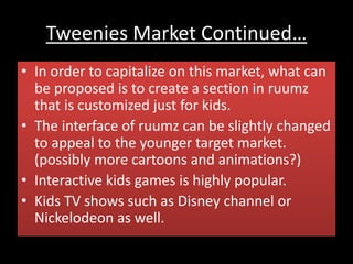 Tweenies Market Continued…
• In order to capitalize on this market, what can
be proposed is to create a section in ruumz
that is customized just for kids.
• The interface of ruumz can be slightly changed
to appeal to the younger target market.
(possibly more cartoons and animations?)
• Interactive kids games is highly popular.
• Kids TV shows such as Disney channel or
Nickelodeon as well.
 