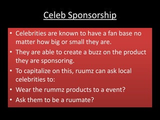 Celeb Sponsorship
• Celebrities are known to have a fan base no
matter how big or small they are.
• They are able to create a buzz on the product
they are sponsoring.
• To capitalize on this, ruumz can ask local
celebrities to:
• Wear the rummz products to a event?
• Ask them to be a ruumate?
 