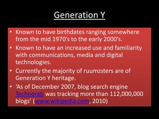 Generation Y
• Known to have birthdates ranging somewhere
from the mid 1970’s to the early 2000’s.
• Known to have an increased use and familiarity
with communications, media and digital
technologies.
• Currently the majority of ruumzsters are of
Generation Y heritage.
• ‘As of December 2007, blog search engine
Technorati was tracking more than 112,000,000
blogs’ (www.wikipedia.com, 2010)
 