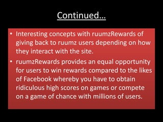 Continued…
• Interesting concepts with ruumzRewards of
giving back to ruumz users depending on how
they interact with the site.
• ruumzRewards provides an equal opportunity
for users to win rewards compared to the likes
of Facebook whereby you have to obtain
ridiculous high scores on games or compete
on a game of chance with millions of users.
 