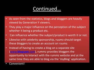 Continued…
• As seen from the statistics, blogs and bloggers are heavily
viewed by Generation Y viewers.
• They play a major influence on the perception of the subject
whether it being a product etc.
• Can influence whether the subject/product is worth it or not.
• Likewise with celebrity sponsorship, ruumz should target
these bloggers to create an account on ruumz.
• Instead of having to create a blog on a separate site
(www.blogspot.com), rummz provides bloggers the
opportunity to interact with the rummz website and at the
same time they are able to blog via the ‘myBlog’ application.
• Convenient!
 