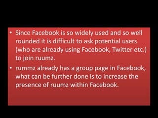 • Since Facebook is so widely used and so well
rounded it is difficult to ask potential users
(who are already using Facebook, Twitter etc.)
to join ruumz.
• rummz already has a group page in Facebook,
what can be further done is to increase the
presence of ruumz within Facebook.
 