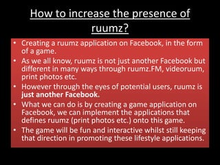 How to increase the presence of
ruumz?
• Creating a ruumz application on Facebook, in the form
of a game.
• As we all know, ruumz is not just another Facebook but
different in many ways through ruumz.FM, videoruum,
print photos etc.
• However through the eyes of potential users, ruumz is
just another Facebook.
• What we can do is by creating a game application on
Facebook, we can implement the applications that
defines ruumz (print photos etc.) onto this game.
• The game will be fun and interactive whilst still keeping
that direction in promoting these lifestyle applications.
 