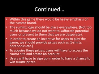 Continued…
• Within this game there would be heavy emphasis on
the rummz brand.
• The rummz logo should be place everywhere. (Not too
much because we do not want to suffocate potential
users or present to them that we are desperate).
• In order to create an incentive for users to play the
game, we should provide prizes such as (t-shirts,
notebooks etc.)
• To acquire these prizes, users will have to access the
ruumz site and create an account.
• Users will have to sign up in order to have a chance to
win ruumz prizes.
 
