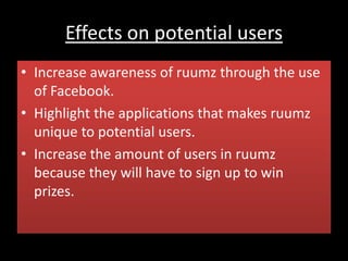 Effects on potential users
• Increase awareness of ruumz through the use
of Facebook.
• Highlight the applications that makes ruumz
unique to potential users.
• Increase the amount of users in ruumz
because they will have to sign up to win
prizes.
 