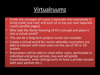 Virtualruumz
• Firstly the concepts of ruumz is basically that everybody is
living under one roof, and each of us has our own separate
ruumz (profile pages).
• Why take the literal meaning of this concept and place it
into a virtual world?
• This can be a long term project ruumz can consider.
• Create a virtual world for ruumz whereby ruumzsters are
able to interact with each users via the use of 3D or 2D
avatars.
• Ruumzsters will be able to meet other users, participate in
individual and group activies, buy and sell goods
(ruumzbazaar), enter datingruumz to have a private session
with your partner etc.)
 