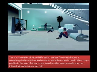 This is a screenshot of Second Life. What I can see from Virtualruumz is
something similar to this whereby avatars are able to travel to each others ruumz
profiles in the form of actual rooms, travel to other areas whereby they can
interact with other ruumzsters etc.
 