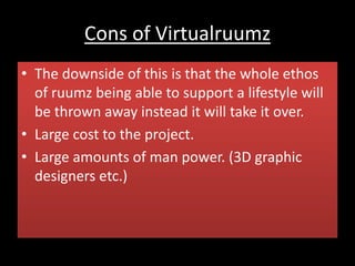 Cons of Virtualruumz
• The downside of this is that the whole ethos
of ruumz being able to support a lifestyle will
be thrown away instead it will take it over.
• Large cost to the project.
• Large amounts of man power. (3D graphic
designers etc.)
 