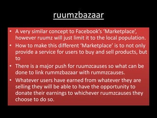 ruumzbazaar
• A very similar concept to Facebook’s ‘Marketplace’,
however ruumz will just limit it to the local population.
• How to make this different ‘Marketplace’ is to not only
provide a service for users to buy and sell products, but
to
• There is a major push for ruumzcauses so what can be
done to link rummzbazaar with rummzcauses.
• Whatever users have earned from whatever they are
selling they will be able to have the opportunity to
donate their earnings to whichever ruumzcauses they
choose to do so.
 
