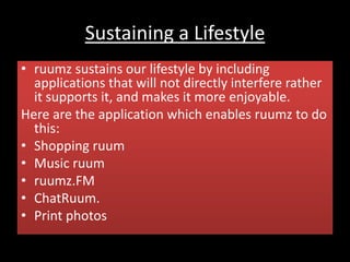 Sustaining a Lifestyle
• ruumz sustains our lifestyle by including
applications that will not directly interfere rather
it supports it, and makes it more enjoyable.
Here are the application which enables ruumz to do
this:
• Shopping ruum
• Music ruum
• ruumz.FM
• ChatRuum.
• Print photos
 