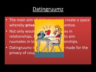 Datingruumz
• The main aim of datingruumz is create a space
whereby privacy is the main incentive.
• Not only would it target ruumates in
relationships, but it would look to aim
ruumates in long distance relationships.
• Datingruumz is a room specially made for the
privacy of couples.
 