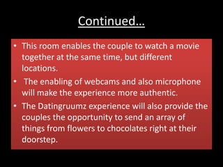 Continued…
• This room enables the couple to watch a movie
together at the same time, but different
locations.
• The enabling of webcams and also microphone
will make the experience more authentic.
• The Datingruumz experience will also provide the
couples the opportunity to send an array of
things from flowers to chocolates right at their
doorstep.
 
