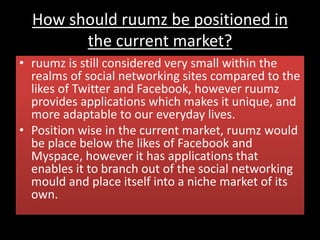 How should ruumz be positioned in
the current market?
• ruumz is still considered very small within the
realms of social networking sites compared to the
likes of Twitter and Facebook, however ruumz
provides applications which makes it unique, and
more adaptable to our everyday lives.
• Position wise in the current market, ruumz would
be place below the likes of Facebook and
Myspace, however it has applications that
enables it to branch out of the social networking
mould and place itself into a niche market of its
own.
 