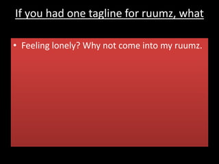 If you had one tagline for ruumz, what
would it be?
• Feeling lonely? Why not come into my ruumz.
 